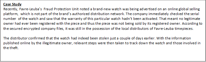 Case Study Recently, Favre-Leuba’s Fraud Protection Unit noted a brand-new watch was being advertised on an online global selling platform, which is not part of the brand’s authorized distribution network. The company immediately checked the serial number of the watch and saw that the warranty of this particular watch hadn’t been activated. That meant no legitimate owner had ever been registered with the piece and thus the piece was not being sold by its registered owner. According to the secured encrypted company files, it was still in the possession of the local distributors of Favre-Leuba timepieces. The distributor confirmed that the watch had indeed been stolen just a couple of days earlier. With the information published online by the illegitimate owner, relevant steps were then taken to track down the watch and those involved in the theft. 